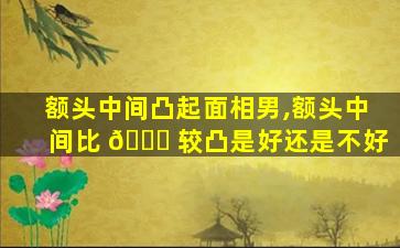 额头中间凸起面相男,额头中间比 🐎 较凸是好还是不好